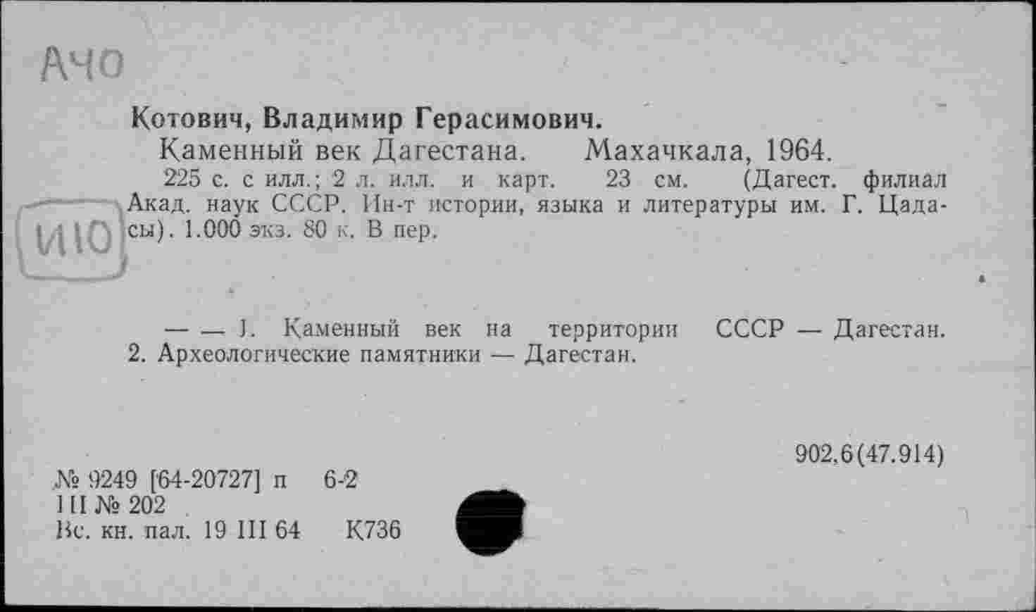 ﻿AHO
Котович, Владимир Герасимович.
Каменный век Дагестана. Махачкала, 1964.
225 с. с илл.; 2 л. илл. и карт. 23 см. (Дагест. филиал Акад, наук СССР. Ин-т истории, языка и литературы им. Г. Цада-сы). 1.000 экз. 80 к. В пер.
Гию]
— — ). Каменный век на территории СССР — Дагестан.
2. Археологические памятники — Дагестан.
№ 9249 [64-20727] п 6-2
1(1 №202
Вс. кн. пал. 19 III 64	К736
902,6(47.914)